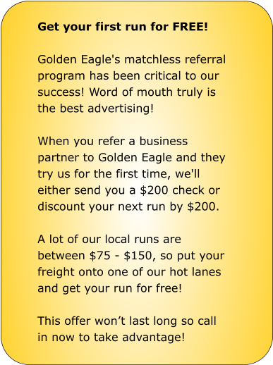 Get your first run for FREE!  Golden Eagle's matchless referral  program has been critical to our  success! Word of mouth truly is  the best advertising!  When you refer a business  partner to Golden Eagle and they  try us for the first time, we'll  either send you a $200 check or  discount your next run by $200.  A lot of our local runs are  between $75 - $150, so put your  freight onto one of our hot lanes  and get your run for free!  This offer won’t last long so call  in now to take advantage!