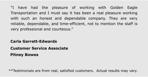 "I have had the pleasure of working with Golden Eagle Transportation and I must say it has been a real pleasure working with such an honest and dependable company. They are very reliable, dependable, and time-efficient, not to mention the staff is very professional and courteous." Carla Garrett-Edwards  Customer Service Associate  Pitney Bowes **Testimonials are from real, satisfied customers.  Actual results may vary.