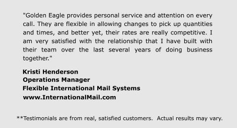 "Golden Eagle provides personal service and attention on every call. They are flexible in allowing changes to pick up quantities and times, and better yet, their rates are really competitive. I am very satisfied with the relationship that I have built with their team over the last several years of doing business together." Kristi Henderson  Operations Manager  Flexible International Mail Systems  www.InternationalMail.com **Testimonials are from real, satisfied customers.  Actual results may vary.