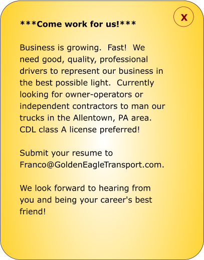 ***Come work for us!***  Business is growing.  Fast!  We need good, quality, professional drivers to represent our business in the best possible light.  Currently looking for owner-operators or independent contractors to man our trucks in the Allentown, PA area.  CDL class A license preferred!    Submit your resume to Franco@GoldenEagleTransport.com.    We look forward to hearing from you and being your career's best friend!  X